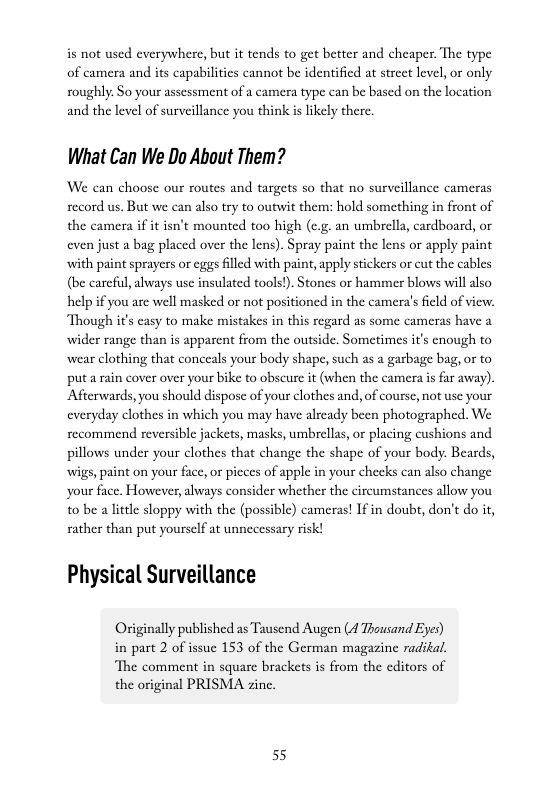 is not used everywhere, but it tends to get better and cheaper. The type of camera and its capabilities cannot be identified at strcet level, o only roughly So your asscssment of a camera type can be based on the location and the level of surveillance you think is likely there.  What Can We Do About Them?  We can choose our routes and targets so that no surveillance cameras record us. But we can also try to outwit them: hold something in front of the camera if it isn’t mounted too high (e.g. an umbrella, cardboard, or even just a bag placed over the lens). Spray paint the lens or apply paint with paint sprayers or eggs flled with paint, apply stickers o cut the cables (be carefl, always use insulated tools!). Stones or hammer blows will also help if you are well masked or not positioned in the camera’s field of view. Though it’s easy to make mistakes in this regard as some cameras have a wider range than is appaent from the outside. Sometimes i’s enough to wear clothing that conceals your body shape, such as a garbage bag, or to puta rain cover over your bike to obscure it (when the camera is far away). Afterwards, you should dispose of your clothes and, of course, not use your everyday clothes in which you may have already been photographed. We recommend reversible jackets, masks, umbrellas, or placing cushions and pillows under your clothes that change the shape of your body. Beards, wigs, paint on your face, or picces of apple in your checks can also change your face. However, aways consider whether the circumstances allow you to be a little sloppy with the (possible) cameras! If in doubt, don’t do it, rather than put yourself at unnecessary risk!  Physical Surveillance  Originally published as Tausend Augen (d Thousand Eyes) in part 2 of issuc 153 of the German magazine radikal. ‘The comment in square brackets is from the editors of  the original PRISMA zine.  55 